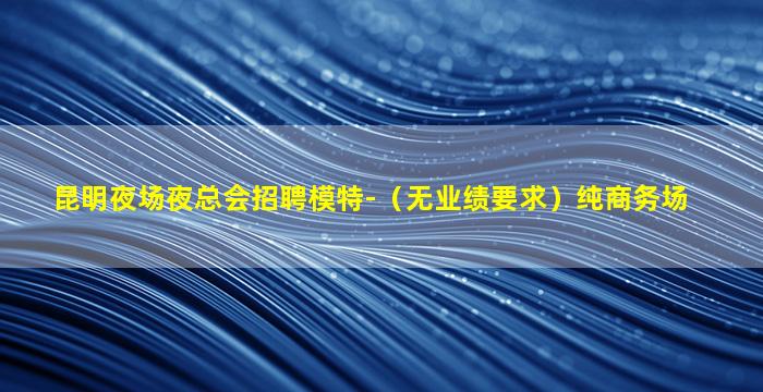 昆明夜场夜总会招聘模特-（无业绩要求）纯商务场